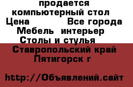 продается компьютерный стол › Цена ­ 1 000 - Все города Мебель, интерьер » Столы и стулья   . Ставропольский край,Пятигорск г.